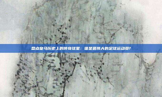 盘点皇马历史上的传奇球星：谁是最伟大的足球运动员?